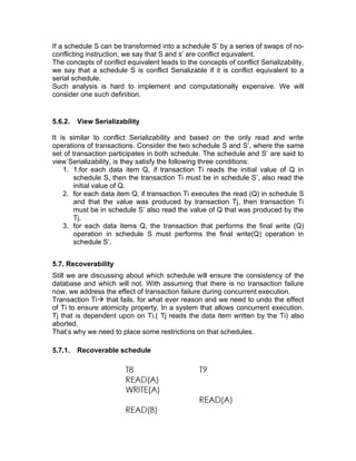 If a schedule S can be transformed into a schedule S’ by a series of swaps of no-
conflicting instruction, we say that S and s’ are conflict equivalent.
The concepts of conflict equivalent leads to the concepts of conflict Serializability,
we say that a schedule S is conflict Serializable if it is conflict equivalent to a
serial schedule.
Such analysis is hard to implement and computationally expensive. We will
consider one such definition.
5.6.2. View Serializability
It is similar to conflict Serializability and based on the only read and write
operations of transactions. Consider the two schedule S and S’, where the same
set of transaction participates in both schedule. The schedule and S’ are said to
view Serializability, is they satisfy the following three conditions:
1. 1.for each data item Q, if transaction Ti reads the initial value of Q in
schedule S, then the transaction Ti must be in schedule S’, also read the
initial value of Q.
2. for each data item Q, if transaction Ti executes the read (Q) in schedule S
and that the value was produced by transaction Tj, then transaction Ti
must be in schedule S’ also read the value of Q that was produced by the
Tj.
3. for each data items Q, the transaction that performs the final write (Q)
operation in schedule S must performs the final write(Q) operation in
schedule S’.
5.7. Recoverability
Still we are discussing about which schedule will ensure the consistency of the
database and which will not. With assuming that there is no transaction failure
now, we address the effect of transaction failure during concurrent execution.
Transaction Ti→ that fails, for what ever reason and we need to undo the effect
of Ti to ensure atomicity property. In a system that allows concurrent execution.
Tj that is dependent upon on Ti.( Tj reads the data item written by the Ti) also
aborted.
That’s why we need to place some restrictions on that schedules.
5.7.1. Recoverable schedule
 