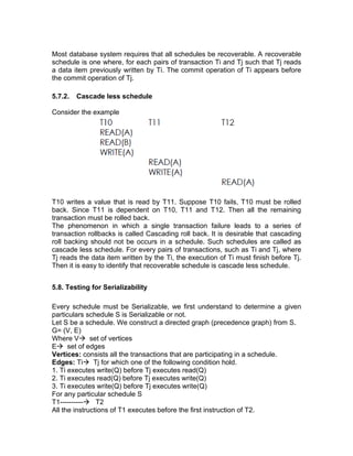 Most database system requires that all schedules be recoverable. A recoverable
schedule is one where, for each pairs of transaction Ti and Tj such that Tj reads
a data item previously written by Ti. The commit operation of Ti appears before
the commit operation of Tj.
5.7.2. Cascade less schedule
Consider the example
T10 writes a value that is read by T11. Suppose T10 fails, T10 must be rolled
back. Since T11 is dependent on T10, T11 and T12. Then all the remaining
transaction must be rolled back.
The phenomenon in which a single transaction failure leads to a series of
transaction rollbacks is called Cascading roll back. It is desirable that cascading
roll backing should not be occurs in a schedule. Such schedules are called as
cascade less schedule. For every pairs of transactions, such as Ti and Tj, where
Tj reads the data item written by the Ti, the execution of Ti must finish before Tj.
Then it is easy to identify that recoverable schedule is cascade less schedule.
5.8. Testing for Serializability
Every schedule must be Serializable, we first understand to determine a given
particulars schedule S is Serializable or not.
Let S be a schedule. We construct a directed graph (precedence graph) from S.
G= (V, E)
Where V→ set of vertices
E→ set of edges
Vertices: consists all the transactions that are participating in a schedule.
Edges: Ti→ Tj for which one of the following condition hold.
1. Ti executes write(Q) before Tj executes read(Q)
2. Ti executes read(Q) before Tj executes write(Q)
3. Ti executes write(Q) before Tj executes write(Q)
For any particular schedule S
T1----------→ T2
All the instructions of T1 executes before the first instruction of T2.
 