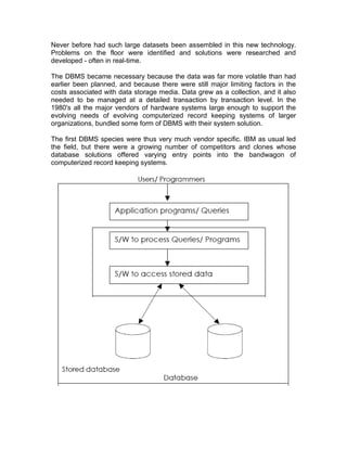 Never before had such large datasets been assembled in this new technology.
Problems on the floor were identified and solutions were researched and
developed - often in real-time.
The DBMS became necessary because the data was far more volatile than had
earlier been planned, and because there were still major limiting factors in the
costs associated with data storage media. Data grew as a collection, and it also
needed to be managed at a detailed transaction by transaction level. In the
1980's all the major vendors of hardware systems large enough to support the
evolving needs of evolving computerized record keeping systems of larger
organizations, bundled some form of DBMS with their system solution.
The first DBMS species were thus very much vendor specific. IBM as usual led
the field, but there were a growing number of competitors and clones whose
database solutions offered varying entry points into the bandwagon of
computerized record keeping systems.
 