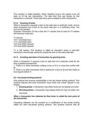 This situation is called deadlock. When deadlock occurs, the system must roll
back on of the two transactions. The data item that was locked by that
transaction is unlocked. These data items were available to other transactions.
6.1.2. Granting of locks
When a transaction requests a lock on the data item in particular mode, and no
other transaction has a lock on the same data item in a conflicting mode. The
lock can be granted.
Suppose Transaction T2 has a lock and T1 request (has to wait) for T2 release
the exclusive mode lock.
T1 will wait
T2→ lock-S(Q)( has)
T1→ lock-X(Q) (wait)
T3→ lock-S(Q)( request)
T4→ lock-S(Q)( request)
T1 is still waiting. This situation is called as starvation where a particular
transaction continuously waiting for a particular lock on the same data item.
6.1.3. Avoiding starvation of transaction by granting locks
When a transaction Ti request a lock on data item Q in particular mode M, the
lock is granted provided that
1. There is no other transaction holding a lock on Q in a mode that conflict with
M.
2. There is no other transaction that is waiting for a lock on Q and that made its
lock request before Ti.
6.2. Two phase locking protocol
One protocol that ensures serializability is the two phase locking protocol. This
protocol requires that each transaction issue locks and unlock request in two
phases.
1. Growing phase: a transaction may obtain locks but not release any locks.
2. Shrinking phase: a transaction may release locks but may not obtain any
new locks.
When a transaction has obtained its final locks is called the lock point of
the transaction.
Cascading rollbacks can be avoided by a modification of two phase locking
called the strict two-phase locking protocol. This protocol requires that all
 