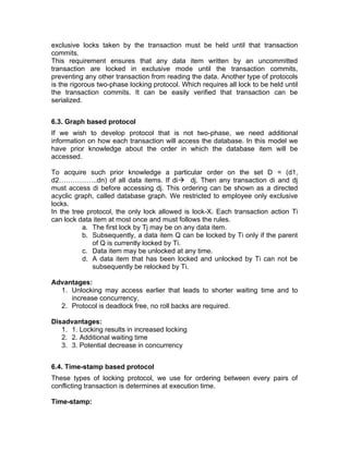 exclusive locks taken by the transaction must be held until that transaction
commits.
This requirement ensures that any data item written by an uncommitted
transaction are locked in exclusive mode until the transaction commits,
preventing any other transaction from reading the data. Another type of protocols
is the rigorous two-phase locking protocol. Which requires all lock to be held until
the transaction commits. It can be easily verified that transaction can be
serialized.
6.3. Graph based protocol
If we wish to develop protocol that is not two-phase, we need additional
information on how each transaction will access the database. In this model we
have prior knowledge about the order in which the database item will be
accessed.
To acquire such prior knowledge a particular order on the set D = (d1,
d2……………..dn) of all data items. If di→ dj. Then any transaction di and dj
must access di before accessing dj. This ordering can be shown as a directed
acyclic graph, called database graph. We restricted to employee only exclusive
locks.
In the tree protocol, the only lock allowed is lock-X. Each transaction action Ti
can lock data item at most once and must follows the rules.
a. The first lock by Tj may be on any data item.
b. Subsequently, a data item Q can be locked by Ti only if the parent
of Q is currently locked by Ti.
c. Data item may be unlocked at any time.
d. A data item that has been locked and unlocked by Ti can not be
subsequently be relocked by Ti.
Advantages:
1. Unlocking may access earlier that leads to shorter waiting time and to
increase concurrency.
2. Protocol is deadlock free, no roll backs are required.
Disadvantages:
1. 1. Locking results in increased locking
2. 2. Additional waiting time
3. 3. Potential decrease in concurrency
6.4. Time-stamp based protocol
These types of locking protocol, we use for ordering between every pairs of
conflicting transaction is determines at execution time.
Time-stamp:
 