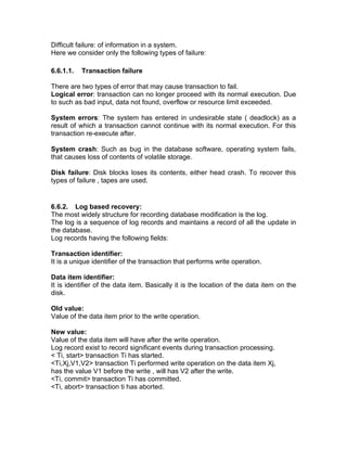Difficult failure: of information in a system.
Here we consider only the following types of failure:
6.6.1.1. Transaction failure
There are two types of error that may cause transaction to fail.
Logical error: transaction can no longer proceed with its normal execution. Due
to such as bad input, data not found, overflow or resource limit exceeded.
System errors: The system has entered in undesirable state ( deadlock) as a
result of which a transaction cannot continue with its normal execution. For this
transaction re-execute after.
System crash: Such as bug in the database software, operating system fails,
that causes loss of contents of volatile storage.
Disk failure: Disk blocks loses its contents, either head crash. To recover this
types of failure , tapes are used.
6.6.2. Log based recovery:
The most widely structure for recording database modification is the log.
The log is a sequence of log records and maintains a record of all the update in
the database.
Log records having the following fields:
Transaction identifier:
It is a unique identifier of the transaction that performs write operation.
Data item identifier:
It is identifier of the data item. Basically it is the location of the data item on the
disk.
Old value:
Value of the data item prior to the write operation.
New value:
Value of the data item will have after the write operation.
Log record exist to record significant events during transaction processing.
< Ti, start> transaction Ti has started.
<Ti,Xj,V1,V2> transaction Ti performed write operation on the data item Xj,
has the value V1 before the write , will has V2 after the write.
<Ti, commit> transaction Ti has committed.
<Ti, abort> transaction ti has aborted.
 