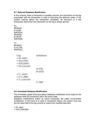 6.7. Deferred Database Modification
In this scheme, when a transaction is partially commits, the information on the log
associated with the transaction is used in executing the deferred writes. If the
system crashes before the transaction completes. Its execution or if the
transaction aborts then the information on the log is simply ignored.
T0:
READ(A)
A:=A-50;
WRITE(A)
READ(B)
B:=B+50;
WRITE(B)
T1:
READ(C)
C:=C-100;
WRITE(C)
6.8. Immediate Database Modification
The immediate update technique allows database modification to be output to the
database while the transaction still in the active state.
Database modifications written by active transaction are called uncommitted
modification. In the event of a crash or transaction failure, the system must use
the old value field of the log records to restore the modified data item.
< T0, start>
< T0,A,1000,950>
 