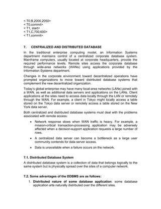 < T0,B,2000,2050>
< T0,commit>
< T1, start>
< T1,C,700,600>
< T1,commit>
7. CENTRALIZED AND DISTRIBUTED DATABASE
In the traditional enterprise computing model, an Information Systems
department maintains control of a centralized corporate database system.
Mainframe computers, usually located at corporate headquarters, provide the
required performance levels. Remote sites access the corporate database
through wide-area networks (WANs) using applications provided by the
Information Systems department.
Changes in the corporate environment toward decentralized operations have
prompted organizations to move toward distributed database systems that
complement the new decentralized organization.
Today’s global enterprise may have many local-area networks (LANs) joined with
a WAN, as well as additional data servers and applications on the LANs. Client
applications at the sites need to access data locally through the LAN or remotely
through the WAN. For example, a client in Tokyo might locally access a table
stored on the Tokyo data server or remotely access a table stored on the New
York data server.
Both centralized and distributed database systems must deal with the problems
associated with remote access:
• Network response slows when WAN traffic is heavy. For example, a
mission-critical transaction-processing application may be adversely
affected when a decision-support application requests a large number of
rows.
• A centralized data server can become a bottleneck as a large user
community contends for data server access.
• Data is unavailable when a failure occurs on the network.
7.1. Distributed Database System
A distributed database system is a collection of data that belongs logically to the
same system but is physically spread over the sites of a computer network.
7.2. Some advantages of the DDBMS are as follows:
1. Distributed nature of some database application: some database
application arte naturally distributed over the different sites.
 