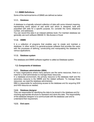 1.1. DBMS Definitions
Some of the technical terms of DBMS are defined as below:
1.1.1. Database
A database is a logically coherent collection of data with some inherent meaning,
representing some aspect of real world and which is designed, built and
populated with data for a specific purpose. Ex: consider the name, telephone
number, and addresses.
You can record this data in an indexed address book. For maintain database we
generally use such software DBASE IV, Ms-Access or Excel
1.1.2. DBMS
It is a collection of programs that enables user to create and maintain a
database. In other words it is general-purpose software that provides the users
with the processes of defining, constructing and manipulating the database for
various applications.
1.1.3. Database system
The database and DBMS software together is called as Database system.
1.2. Components of database
1.2.1. Database administrator (DBA)
In many organizations where many persons use the same resources, there is a
need for a chief administrator to manage these resources.
In a database environment, the primary resource is the database itself and the
secondary resource is the DBMS and the related software. To manage these
resources, we need the database administrator.
DBA is responsible for authorizing access to the database and for acquiring S/W
and H/W resource as needed.
1.2.2. Database designer
They are responsible for identifying the data to be stored in the database and for
choosing appropriate structure to represent and store this data. The responsibility
of the database designer is to communicate with the database user and to
understand their requirement.
1.2.3. End users
 