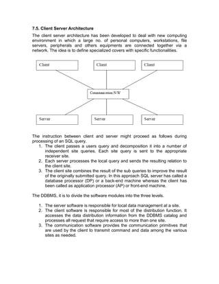 7.5. Client Server Architecture
The client server architecture has been developed to deal with new computing
environment in which a large no. of personal computers, workstations, file
servers, peripherals and others equipments are connected together via a
network. The idea is to define specialized covers with specific functionalities.
The instruction between client and server might proceed as follows during
processing of an SQL query.
1. The client passes a users query and decomposition it into a number of
independent site queries. Each site query is sent to the appropriate
receiver site.
2. Each server processes the local query and sends the resulting relation to
the client site.
3. The client site combines the result of the sub queries to improve the result
of the originally submitted query. In this approach SQL server has called a
database processor (DP) or a back-end machine whereas the client has
been called as application processor (AP) or front-end machine.
The DDBMS, it is to divide the software modules into the three levels.
1. The server software is responsible for local data management at a site.
2. The client software is responsible for most of the distribution function. It
accesses the data distribution information from the DDBMS catalog and
processes all request that require access to more than one site.
3. The communication software provides the communication primitives that
are used by the client to transmit command and data among the various
sites as needed.
 
