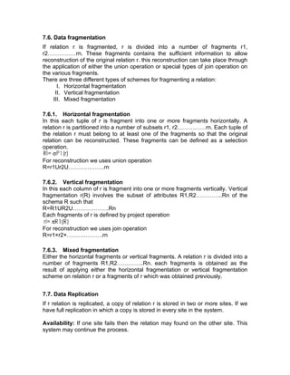 7.6. Data fragmentation
If relation r is fragmented, r is divided into a number of fragments r1,
r2……………rn. These fragments contains the sufficient information to allow
reconstruction of the original relation r. this reconstruction can take place through
the application of either the union operation or special types of join operation on
the various fragments.
There are three different types of schemes for fragmenting a relation:
I. Horizontal fragmentation
II. Vertical fragmentation
III. Mixed fragmentation
7.6.1. Horizontal fragmentation
In this each tuple of r is fragment into one or more fragments horizontally. A
relation r is partitioned into a number of subsets r1, r2……………rn. Each tuple of
the relation r must belong to at least one of the fragments so that the original
relation can be reconstructed. These fragments can be defined as a selection
operation.
For reconstruction we uses union operation
R=r1Ur2U……………….rn
7.6.2. Vertical fragmentation
In this each column of r is fragment into one or more fragments vertically. Vertical
fragmentation r(R) involves the subset of attributes R1,R2…………..Rn of the
schema R such that
R=R1UR2U……………….Rn
Each fragments of r is defined by project operation
For reconstruction we uses join operation
R=r1×r2×……………….rn
7.6.3. Mixed fragmentation
Either the horizontal fragments or vertical fragments. A relation r is divided into a
number of fragments R1,R2…………..Rn. each fragments is obtained as the
result of applying either the horizontal fragmentation or vertical fragmentation
scheme on relation r or a fragments of r which was obtained previously.
7.7. Data Replication
If r relation is replicated, a copy of relation r is stored in two or more sites. If we
have full replication in which a copy is stored in every site in the system.
Availability: If one site fails then the relation may found on the other site. This
system may continue the process.
 