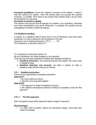 Increased parallelism: where the majority of access to the relation r result in
only the reading the relation. Then the several sites can process the queries
involving r in parallel. Then there is the chance that needed data is found when
the transaction is executing.
Increased overhead on update:
The system must ensure that all replicas of a relation r are consistent; otherwise
error ness computations may result. Whenever r is updated, the update must be
propagating to all sites containing replicas.
7.8. Deadlock handling
A system is in deadlock state if there exist a set of transaction such that every
transaction in a set is waiting for the transaction in the set.
Suppose a set of waiting transaction { T0,T1………Tn}
T0 is waiting for a data item held by T1
.
.
.
.
Tn is waiting for a data item held by T0
No any transaction can make progress in this situation.
There are two principal methods for dealing with deadlock problems:
a. Deadlock prevention: this protocol ensures that system will never enter
in deadlock state.
b. Deadlock detection and recovery: we allow a system to enter in
deadlock state and then they try to recover.
7.8.1. Deadlock prevention
There are two approaches to deadlock prevention
Approach1:
i. No cyclic waits can occurs
ii. All locks to be acquired together.
Approach2:
i. This approach is closer to deadlock recovery
ii. We rollback transactions instead of waiting for deadlock under the first
approach
7.8.1.1. The first approach
Each transaction locks all the data item before it begin it execution.
Disadvantages:
i. It is often hard to predict, before the transaction begins, what data item
need to be locked.
 