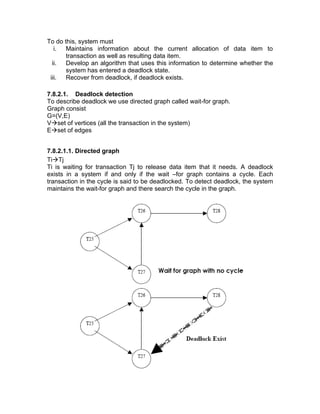 To do this, system must
i. Maintains information about the current allocation of data item to
transaction as well as resulting data item.
ii. Develop an algorithm that uses this information to determine whether the
system has entered a deadlock state.
iii. Recover from deadlock, if deadlock exists.
7.8.2.1. Deadlock detection
To describe deadlock we use directed graph called wait-for graph.
Graph consist
G=(V,E)
V→set of vertices (all the transaction in the system)
E→set of edges
7.8.2.1.1. Directed graph
Ti→Tj
Ti is waiting for transaction Tj to release data item that it needs. A deadlock
exists in a system if and only if the wait –for graph contains a cycle. Each
transaction in the cycle is said to be deadlocked. To detect deadlock, the system
maintains the wait-for graph and there search the cycle in the graph.
 