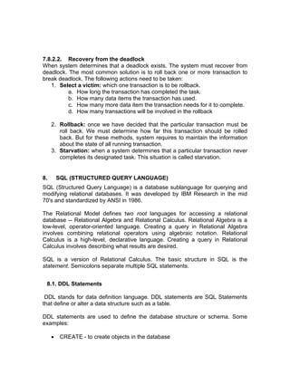 7.8.2.2. Recovery from the deadlock
When system determines that a deadlock exists. The system must recover from
deadlock. The most common solution is to roll back one or more transaction to
break deadlock. The following actions need to be taken:
1. Select a victim: which one transaction is to be rollback.
a. How long the transaction has completed the task.
b. How many data items the transaction has used.
c. How many more data item the transaction needs for it to complete.
d. How many transactions will be involved in the rollback
2. Rollback: once we have decided that the particular transaction must be
roll back. We must determine how far this transaction should be rolled
back. But for these methods, system requires to maintain the information
about the state of all running transaction.
3. Starvation: when a system determines that a particular transaction never
completes its designated task. This situation is called starvation.
8. SQL (STRUCTURED QUERY LANGUAGE)
SQL (Structured Query Language) is a database sublanguage for querying and
modifying relational databases. It was developed by IBM Research in the mid
70's and standardized by ANSI in 1986.
The Relational Model defines two root languages for accessing a relational
database -- Relational Algebra and Relational Calculus. Relational Algebra is a
low-level, operator-oriented language. Creating a query in Relational Algebra
involves combining relational operators using algebraic notation. Relational
Calculus is a high-level, declarative language. Creating a query in Relational
Calculus involves describing what results are desired.
SQL is a version of Relational Calculus. The basic structure in SQL is the
statement. Semicolons separate multiple SQL statements.
8.1. DDL Statements
DDL stands for data definition language. DDL statements are SQL Statements
that define or alter a data structure such as a table.
DDL statements are used to define the database structure or schema. Some
examples:
• CREATE - to create objects in the database
 