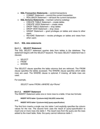 • SQL-Transaction Statements -- control transactions
o COMMIT Statement -- commit the current transaction
o ROLLBACK Statement -- roll back the current transaction
• SQL-Schema Statements -- maintain schema (catalog)
o CREATE TABLE Statement -- create tables
o CREATE VIEW Statement -- create views
o DROP TABLE Statement -- drop tables
o DROP VIEW Statement -- drop views
o GRANT Statement -- grant privileges on tables and views to other
users
o REVOKE Statement -- revoke privileges on tables and views from
other users
8.4.1. SQL data statements
8.4.1.1. SELECT Statement
The SQL SELECT statement queries data from tables in the database. The
statement begins with the SELECT keyword. The basic SELECT statement has 3
clauses:
• SELECT
• FROM
• WHERE
The SELECT clause specifies the table columns that are retrieved. The FROM
clause specifies the tables accessed. The WHERE clause specifies which table
rows are used. The WHERE clause is optional; if missing, all table rows are
used.
For example,
SELECT name FROM s WHERE city='Rome'
8.4.1.2. INSERT Statement
The INSERT Statement adds one or more rows to a table. It has two formats:
INSERT INTO table-1 [(column-list)] VALUES (value-list)
and,
INSERT INTO table-1 [(column-list)] (query-specification)
The first form inserts a single row into table-1 and explicitly specifies the column
values for the row. The second form uses the result of query-specification to
insert one or more rows into table-1. The result rows from the query are the rows
added to the insert table. Note: the query cannot reference table-1.
 