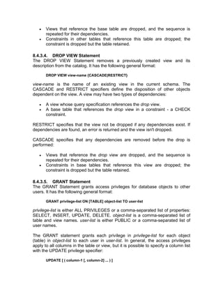 • Views that reference the base table are dropped, and the sequence is
repeated for their dependencies.
• Constraints in other tables that reference this table are dropped; the
constraint is dropped but the table retained.
8.4.3.4. DROP VIEW Statement
The DROP VIEW Statement removes a previously created view and its
description from the catalog. It has the following general format:
DROP VIEW view-name {CASCADE|RESTRICT}
view-name is the name of an existing view in the current schema. The
CASCADE and RESTRICT specifiers define the disposition of other objects
dependent on the view. A view may have two types of dependencies:
• A view whose query specification references the drop view.
• A base table that references the drop view in a constraint - a CHECK
constraint.
RESTRICT specifies that the view not be dropped if any dependencies exist. If
dependencies are found, an error is returned and the view isn't dropped.
CASCADE specifies that any dependencies are removed before the drop is
performed:
• Views that reference the drop view are dropped, and the sequence is
repeated for their dependencies.
• Constraints in base tables that reference this view are dropped; the
constraint is dropped but the table retained.
8.4.3.5. GRANT Statement
The GRANT Statement grants access privileges for database objects to other
users. It has the following general format:
GRANT privilege-list ON [TABLE] object-list TO user-list
privilege-list is either ALL PRIVILEGES or a comma-separated list of properties:
SELECT, INSERT, UPDATE, DELETE. object-list is a comma-separated list of
table and view names. user-list is either PUBLIC or a comma-separated list of
user names.
The GRANT statement grants each privilege in privilege-list for each object
(table) in object-list to each user in user-list. In general, the access privileges
apply to all columns in the table or view, but it is possible to specify a column list
with the UPDATE privilege specifier:
UPDATE [ ( column-1 [, column-2] ... ) ]
 