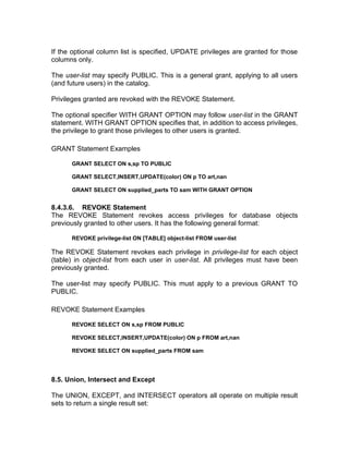 If the optional column list is specified, UPDATE privileges are granted for those
columns only.
The user-list may specify PUBLIC. This is a general grant, applying to all users
(and future users) in the catalog.
Privileges granted are revoked with the REVOKE Statement.
The optional specifier WITH GRANT OPTION may follow user-list in the GRANT
statement. WITH GRANT OPTION specifies that, in addition to access privileges,
the privilege to grant those privileges to other users is granted.
GRANT Statement Examples
GRANT SELECT ON s,sp TO PUBLIC
GRANT SELECT,INSERT,UPDATE(color) ON p TO art,nan
GRANT SELECT ON supplied_parts TO sam WITH GRANT OPTION
8.4.3.6. REVOKE Statement
The REVOKE Statement revokes access privileges for database objects
previously granted to other users. It has the following general format:
REVOKE privilege-list ON [TABLE] object-list FROM user-list
The REVOKE Statement revokes each privilege in privilege-list for each object
(table) in object-list from each user in user-list. All privileges must have been
previously granted.
The user-list may specify PUBLIC. This must apply to a previous GRANT TO
PUBLIC.
REVOKE Statement Examples
REVOKE SELECT ON s,sp FROM PUBLIC
REVOKE SELECT,INSERT,UPDATE(color) ON p FROM art,nan
REVOKE SELECT ON supplied_parts FROM sam
8.5. Union, Intersect and Except
The UNION, EXCEPT, and INTERSECT operators all operate on multiple result
sets to return a single result set:
 
