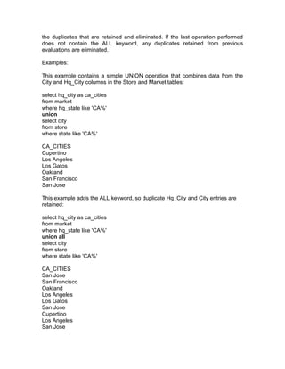 the duplicates that are retained and eliminated. If the last operation performed
does not contain the ALL keyword, any duplicates retained from previous
evaluations are eliminated.
Examples:
This example contains a simple UNION operation that combines data from the
City and Hq_City columns in the Store and Market tables:
select hq_city as ca_cities
from market
where hq_state like 'CA%'
union
select city
from store
where state like 'CA%'
CA_CITIES
Cupertino
Los Angeles
Los Gatos
Oakland
San Francisco
San Jose
This example adds the ALL keyword, so duplicate Hq_City and City entries are
retained:
select hq_city as ca_cities
from market
where hq_state like 'CA%'
union all
select city
from store
where state like 'CA%'
CA_CITIES
San Jose
San Francisco
Oakland
Los Angeles
Los Gatos
San Jose
Cupertino
Los Angeles
San Jose
 