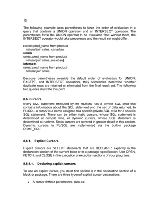 12
The following example uses parentheses to force the order of evaluation in a
query that contains a UNION operation and an INTERSECT operation. The
parentheses force the UNION operator to be evaluated first; without them, the
INTERSECT operator would take precedence and the result set might differ.
(select prod_name from product
natural join sales_canadian
union
select prod_name from product
natural join sales_mexican)
intersect
select prod_name from product
natural join sales
Because parentheses override the default order of evaluation for UNION,
EXCEPT, and INTERSECT operations, they sometimes determine whether
duplicate rows are retained or eliminated from the final result set. The following
two queries illustrate this point
8.6. Cursors
Every SQL statement executed by the RDBMS has a private SQL area that
contains information about the SQL statement and the set of data returned. In
PL/SQL, a cursor is a name assigned to a specific private SQL area for a specific
SQL statement. There can be either static cursors, whose SQL statement is
determined at compile time, or dynamic cursors, whose SQL statement is
determined at runtime. Static cursors are covered in greater detail in this section.
Dynamic cursors in PL/SQL are implemented via the built-in package
DBMS_SQL.
8.6.1. Explicit Cursors
Explicit cursors are SELECT statements that are DECLAREd explicitly in the
declaration section of the current block or in a package specification. Use OPEN,
FETCH, and CLOSE in the execution or exception sections of your programs.
8.6.1.1. Declaring explicit cursors
To use an explicit cursor, you must first declare it in the declaration section of a
block or package. There are three types of explicit cursor declarations:
• A cursor without parameters, such as:
 