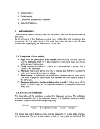 3. Data isolation.
4. Data integrity.
5. Concurrent access is not possible.
6. Security Problems.
2. DATA MODELS
Data model is a set of concepts that can be used to describe the structure of the
data base.
By the structure of the database as data type, relationship and constraints that
should hold for the data. Most of the data items also include a set of basic
operations for specifying the modification on the data.
2.1. Categories of data models
A. High level or conceptual data model: that describe how the user will
use the database. High-level data model uses concepts such as entities,
attributes and relationship.
B. Entity: represents real world objects such as employee or project that is
stored in the database.
C. Attribute: represents some property of interest that further describes the
entity such as employee name or salary.
D. Relationship: it represents the relationship between two or more entity.
Low level or physical data model: that describe how the data is stored in
the computer.
E. Representational or implementation data model: it hides some of the
details of data storage but can be implemented on a computer system in a
direct way.
2.2. Schemas and instances
The description of the database is called the database schema. The database
schema is specified during the database design. The displayed schema is called
a schema diagram and is not change frequently.
The actual data in the database may change frequently. In a data base changes
occur every time. We add a new student or entry a new grade for a student. The
 