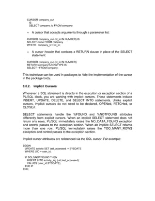 CURSOR company_cur
IS
SELECT company_id FROM company;
• A cursor that accepts arguments through a parameter list:
CURSOR company_cur (id_in IN NUMBER) IS
SELECT name FROM company
WHERE company_id = id_in;
• A cursor header that contains a RETURN clause in place of the SELECT
statement:
CURSOR company_cur (id_in IN NUMBER)
RETURN company%ROWTYPE IS
SELECT * FROM company;
This technique can be used in packages to hide the implementation of the cursor
in the package body.
8.6.2. Implicit Cursors
Whenever a SQL statement is directly in the execution or exception section of a
PL/SQL block, you are working with implicit cursors. These statements include
INSERT, UPDATE, DELETE, and SELECT INTO statements. Unlike explicit
cursors, implicit cursors do not need to be declared, OPENed, FETCHed, or
CLOSEd.
SELECT statements handle the %FOUND and %NOTFOUND attributes
differently from explicit cursors. When an implicit SELECT statement does not
return any rows, PL/SQL immediately raises the NO_DATA_FOUND exception
and control passes to the exception section. When an implicit SELECT returns
more than one row, PL/SQL immediately raises the TOO_MANY_ROWS
exception and control passes to the exception section.
Implicit cursor attributes are referenced via the SQL cursor. For example:
BEGIN
UPDATE activity SET last_accessed := SYSDATE
WHERE UID = user_id;
IF SQL%NOTFOUND THEN
INSERT INTO activity_log (uid,last_accessed)
VALUES (user_id,SYSDATE);
END IF
END;
 