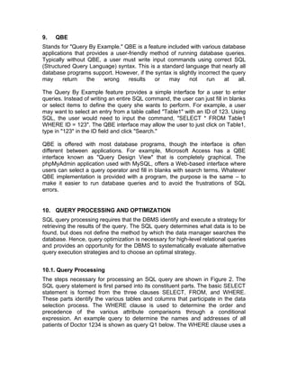9. QBE
Stands for "Query By Example." QBE is a feature included with various database
applications that provides a user-friendly method of running database queries.
Typically without QBE, a user must write input commands using correct SQL
(Structured Query Language) syntax. This is a standard language that nearly all
database programs support. However, if the syntax is slightly incorrect the query
may return the wrong results or may not run at all.
The Query By Example feature provides a simple interface for a user to enter
queries. Instead of writing an entire SQL command, the user can just fill in blanks
or select items to define the query she wants to perform. For example, a user
may want to select an entry from a table called "Table1" with an ID of 123. Using
SQL, the user would need to input the command, "SELECT * FROM Table1
WHERE ID = 123". The QBE interface may allow the user to just click on Table1,
type in "123" in the ID field and click "Search."
QBE is offered with most database programs, though the interface is often
different between applications. For example, Microsoft Access has a QBE
interface known as "Query Design View" that is completely graphical. The
phpMyAdmin application used with MySQL, offers a Web-based interface where
users can select a query operator and fill in blanks with search terms. Whatever
QBE implementation is provided with a program, the purpose is the same – to
make it easier to run database queries and to avoid the frustrations of SQL
errors.
10. QUERY PROCESSING AND OPTIMIZATION
SQL query processing requires that the DBMS identify and execute a strategy for
retrieving the results of the query. The SQL query determines what data is to be
found, but does not define the method by which the data manager searches the
database. Hence, query optimization is necessary for high-level relational queries
and provides an opportunity for the DBMS to systematically evaluate alternative
query execution strategies and to choose an optimal strategy.
10.1. Query Processing
The steps necessary for processing an SQL query are shown in Figure 2. The
SQL query statement is first parsed into its constituent parts. The basic SELECT
statement is formed from the three clauses SELECT, FROM, and WHERE.
These parts identify the various tables and columns that participate in the data
selection process. The WHERE clause is used to determine the order and
precedence of the various attribute comparisons through a conditional
expression. An example query to determine the names and addresses of all
patients of Doctor 1234 is shown as query Q1 below. The WHERE clause uses a
 