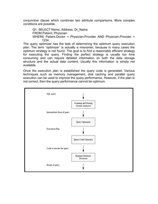 conjunctive clause which combines two attribute comparisons. More complex
conditions are possible.
Q1: SELECT Name, Address, Dr_Name
FROM Patient, Physician
WHERE Patient.Doctor = Physician.Provider AND Physician.Provider =
1234
The query optimizer has the task of determining the optimum query execution
plan. The term “optimizer” is actually a misnomer, because in many cases the
optimum strategy is not found. The goal is to find a reasonably efficient strategy
for executing the query. Finding the perfect strategy is usually too time
consuming and can require detailed information on both the data storage
structure and the actual data content. Usually this information is simply not
available.
Once the execution plan is established the query code is generated. Various
techniques such as memory management, disk caching and parallel query
execution can be used to improve the query performance. However, if the plan is
not correct, then the query performance cannot be optimum.
 