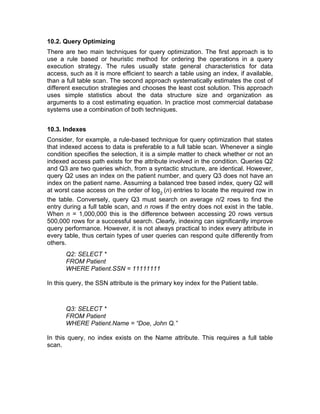 10.2. Query Optimizing
There are two main techniques for query optimization. The first approach is to
use a rule based or heuristic method for ordering the operations in a query
execution strategy. The rules usually state general characteristics for data
access, such as it is more efficient to search a table using an index, if available,
than a full table scan. The second approach systematically estimates the cost of
different execution strategies and chooses the least cost solution. This approach
uses simple statistics about the data structure size and organization as
arguments to a cost estimating equation. In practice most commercial database
systems use a combination of both techniques.
10.3. Indexes
Consider, for example, a rule-based technique for query optimization that states
that indexed access to data is preferable to a full table scan. Whenever a single
condition specifies the selection, it is a simple matter to check whether or not an
indexed access path exists for the attribute involved in the condition. Queries Q2
and Q3 are two queries which, from a syntactic structure, are identical. However,
query Q2 uses an index on the patient number, and query Q3 does not have an
index on the patient name. Assuming a balanced tree based index, query Q2 will
at worst case access on the order of log2
(n) entries to locate the required row in
the table. Conversely, query Q3 must search on average n/2 rows to find the
entry during a full table scan, and n rows if the entry does not exist in the table.
When n = 1,000,000 this is the difference between accessing 20 rows versus
500,000 rows for a successful search. Clearly, indexing can significantly improve
query performance. However, it is not always practical to index every attribute in
every table, thus certain types of user queries can respond quite differently from
others.
Q2: SELECT *
FROM Patient
WHERE Patient.SSN = 11111111
In this query, the SSN attribute is the primary key index for the Patient table.
Q3: SELECT *
FROM Patient
WHERE Patient.Name = “Doe, John Q.”
In this query, no index exists on the Name attribute. This requires a full table
scan.
 