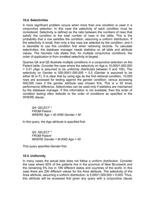 10.4. Selectivities
A more significant problem occurs when more than one condition is used in a
conjunctive selection. In this case the selectivity of each condition must be
considered. Selectivity is defined as the ratio between the numbers of rows that
satisfy the condition to the total number of rows in the table. This is the
probability that a row satisfies the condition, assuming a uniform distribution. If
the selectivity is small, then only a few rows are selected by the condition, and it
is desirable to use this condition first when retrieving records. To calculate
selectivities, the database manager needs statistics on all table and attribute
values. The heuristic rule states that, for multiple conjunctive conditions, the
order of application is from smallest selectivity to largest.
Queries Q4 and Q5 illustrate multiple conditions in a conjunctive selection on the
Patient table. Consider the case where the selectivity on Age is 10,000/1,000,000
= 0.01 (Age is assumed to be uniformly distributed between 0 and 100). The
selectivity on Gender is 500,000/1,000,000 = 0.5 (Gender is assumed to be
either M or F). It is clear that by using age as the first retrieval condition, 10,000
rows are accessed for testing against the gender condition, versus accessing
500,000 rows if the gender attribute was chosen first. This is a 50 times
performance difference. Selectivities can be used only if statistics are maintained
by the database manager. If this information is not available, then the order of
condition testing often defaults to the order of conditions as specified in the
WHERE clause.
Q4: SELECT *
FROM Patient
WHERE Age = 45 AND Gender = M
In this query, the Age attribute is specified first.
Q5: SELECT *
FROM Patient
WHERE Gender = M AND Age = 45
This query specifies Gender first.
10.5. Uniformity
In many cases the actual data does not follow a uniform distribution. Consider
the case where 95% of the patients live in the province of New Brunswick and
the remaining 5% live in 199 different states and countries of the world. In this
case there are 200 different values for the Area attribute. The selectivity of the
Area attribute, assuming a uniform distribution, is 5,000/1,000,000 = 0.005. Thus,
this attribute will be accessed first given any query with a conjunctive clause
 
