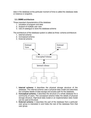 data in the database at the particular moment of time is called the database state
or instance or snapshot.
2.3. DBMS architecture
Three important characteristics of the database
1. Insulation of program and data
2. Support of multiple user view
3. Use of catalogue to store the database schema
The architecture of the database system is called as three- schema architecture
1. Internal schema
2. Conceptual schema
3. External schema
1. Internal schema: it describes the physical storage structure of the
database. The internal schema uses a physical data model and describes
the complete details of data storage and access path for the database.
2. Conceptual schema: it describes the structure of a whole database for a
community of users. The conceptual schema hides the details of physical
storage structure. High-level data model or an implementation data model
can be used at this level.
3. External schema: it describes the part of the database that a particular
user group is interested in and hides the rest of the database from that
user group.
 