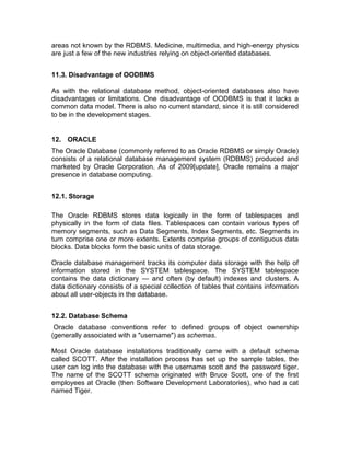 areas not known by the RDBMS. Medicine, multimedia, and high-energy physics
are just a few of the new industries relying on object-oriented databases.
11.3. Disadvantage of OODBMS
As with the relational database method, object-oriented databases also have
disadvantages or limitations. One disadvantage of OODBMS is that it lacks a
common data model. There is also no current standard, since it is still considered
to be in the development stages.
12. ORACLE
The Oracle Database (commonly referred to as Oracle RDBMS or simply Oracle)
consists of a relational database management system (RDBMS) produced and
marketed by Oracle Corporation. As of 2009[update], Oracle remains a major
presence in database computing.
12.1. Storage
The Oracle RDBMS stores data logically in the form of tablespaces and
physically in the form of data files. Tablespaces can contain various types of
memory segments, such as Data Segments, Index Segments, etc. Segments in
turn comprise one or more extents. Extents comprise groups of contiguous data
blocks. Data blocks form the basic units of data storage.
Oracle database management tracks its computer data storage with the help of
information stored in the SYSTEM tablespace. The SYSTEM tablespace
contains the data dictionary — and often (by default) indexes and clusters. A
data dictionary consists of a special collection of tables that contains information
about all user-objects in the database.
12.2. Database Schema
Oracle database conventions refer to defined groups of object ownership
(generally associated with a "username") as schemas.
Most Oracle database installations traditionally came with a default schema
called SCOTT. After the installation process has set up the sample tables, the
user can log into the database with the username scott and the password tiger.
The name of the SCOTT schema originated with Bruce Scott, one of the first
employees at Oracle (then Software Development Laboratories), who had a cat
named Tiger.
 