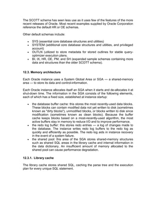 The SCOTT schema has seen less use as it uses few of the features of the more
recent releases of Oracle. Most recent examples supplied by Oracle Corporation
reference the default HR or OE schemas.
Other default schemas include:
• SYS (essential core database structures and utilities)
• SYSTEM (additional core database structures and utilities, and privileged
account)
• OUTLN (utilized to store metadata for stored outlines for stable query-
optimizer execution plans.
• BI, IX, HR, OE, PM, and SH (expanded sample schemas containing more
data and structures than the older SCOTT schema).
12.3. Memory architecture
Each Oracle instance uses a System Global Area or SGA — a shared-memory
area — to store its data and control-information.
Each Oracle instance allocates itself an SGA when it starts and de-allocates it at
shut-down time. The information in the SGA consists of the following elements,
each of which has a fixed size, established at instance startup:
• the database buffer cache: this stores the most recently-used data blocks.
These blocks can contain modified data not yet written to disk (sometimes
known as "dirty blocks"), unmodified blocks, or blocks written to disk since
modification (sometimes known as clean blocks). Because the buffer
cache keeps blocks based on a most-recently-used algorithm, the most
active buffers stay in memory to reduce I/O and to improve performance.
• the redo log buffer: this stores redo entries — a log of changes made to
the database. The instance writes redo log buffers to the redo log as
quickly and efficiently as possible. The redo log aids in instance recovery
in the event of a system failure.
• the shared pool: this area of the SGA stores shared-memory structures
such as shared SQL areas in the library cache and internal information in
the data dictionary. An insufficient amount of memory allocated to the
shared pool can cause performance degradation.
12.3.1. Library cache
The library cache stores shared SQL, caching the parse tree and the execution
plan for every unique SQL statement.
 