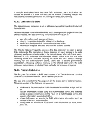 If multiple applications issue the same SQL statement, each application can
access the shared SQL area. This reduces the amount of memory needed and
reduces the processing-time used for parsing and execution planning.
12.3.2. Data dictionary cache
The data dictionary comprises a set of tables and views that map the structure of
the database.
Oracle databases store information here about the logical and physical structure
of the database. The data dictionary contains information such as:
• user information, such as user privileges
• integrity constraints defined for tables in the database
• names and datatypes of all columns in database tables
• information on space allocated and used for schema objects
The Oracle instance frequently accesses the data dictionary in order to parse
SQL statements. The operation of Oracle depends on ready access to the data
dictionary: performance bottlenecks in the data dictionary affect all Oracle users.
Because of this, database administrators should make sure that the data
dictionary cache has sufficient capacity to cache this data. Without enough
memory for the data-dictionary cache, users see a severe performance
degradation. Allocating sufficient memory to the shared pool where the data
dictionary cache resides precludes these particular performance problems.
12.3.3. Program Global Area
The Program Global Area or PGA memory-area of an Oracle instance contains
data and control-information for Oracle's server-processes.
The size and content of the PGA depends on the Oracle-server options installed.
This area consists of the following components:
• stack-space: the memory that holds the session's variables, arrays, and so
on.
• session-information: unless using the multithreaded server, the instance
stores its session-information in the PGA. (In a multithreaded server, the
session-information goes in the SGA.)
• private SQL-area: an area in the PGA which holds information such as
bind-variables and runtime-buffers.
• sorting area: an area in the PGA which holds information on sorts, hash-
joins, etc.
 