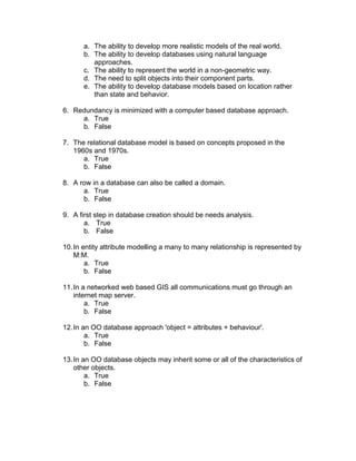 a. The ability to develop more realistic models of the real world.
b. The ability to develop databases using natural language
approaches.
c. The ability to represent the world in a non-geometric way.
d. The need to split objects into their component parts.
e. The ability to develop database models based on location rather
than state and behavior.
6. Redundancy is minimized with a computer based database approach.
a. True
b. False
7. The relational database model is based on concepts proposed in the
1960s and 1970s.
a. True
b. False
8. A row in a database can also be called a domain.
a. True
b. False
9. A first step in database creation should be needs analysis.
a. True
b. False
10.In entity attribute modelling a many to many relationship is represented by
M:M.
a. True
b. False
11.In a networked web based GIS all communications must go through an
internet map server.
a. True
b. False
12.In an OO database approach 'object = attributes + behaviour'.
a. True
b. False
13.In an OO database objects may inherit some or all of the characteristics of
other objects.
a. True
b. False
 