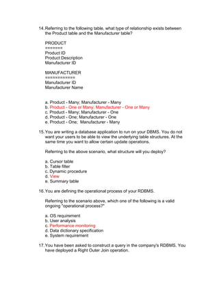 14.Referring to the following table, what type of relationship exists between
the Product table and the Manufacturer table?
PRODUCT
=======
Product ID
Product Description
Manufacturer ID
MANUFACTURER
============
Manufacturer ID
Manufacturer Name
a. Product - Many; Manufacturer - Many
b. Product - One or Many; Manufacturer - One or Many
c. Product - Many; Manufacturer - One
d. Product - One; Manufacturer - One
e. Product - One; Manufacturer - Many
15.You are writing a database application to run on your DBMS. You do not
want your users to be able to view the underlying table structures. At the
same time you want to allow certain update operations.
Referring to the above scenario, what structure will you deploy?
a. Cursor table
b. Table filter
c. Dynamic procedure
d. View
e. Summary table
16.You are defining the operational process of your RDBMS.
Referring to the scenario above, which one of the following is a valid
ongoing "operational process?"
a. OS requirement
b. User analysis
c. Performance monitoring
d. Data dictionary specification
e. System requirement
17.You have been asked to construct a query in the company's RDBMS. You
have deployed a Right Outer Join operation.
 