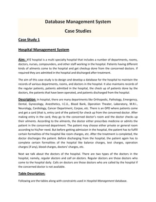 Database Management System 
Case Studies 
Case Study 1 
Hospital Management System 
Aim: XYZ hospital is a multi specialty hospital that includes a number of departments, rooms, 
doctors, nurses, compounders, and other staff working in the hospital. Patients having different 
kinds of ailments come to the hospital and get checkup done from the concerned doctors. If 
required they are admitted in the hospital and discharged after treatment. 
The aim of this case study is to design and develop a database for the hospital to maintain the 
records of various departments, rooms, and doctors in the hospital. It also maintains records of 
the regular patients, patients admitted in the hospital, the check up of patients done by the 
doctors, the patients that have been operated, and patients discharged from the hospital. 
Description: In hospital, there are many departments like Orthopedic, Pathology, Emergency, 
Dental,  Gynecology,  Anesthetics,  I.C.U.,  Blood  Bank,  Operation  Theater,  Laboratory,  M.R.I., 
Neurology, Cardiology, Cancer Department, Corpse, etc. There is an OPD where patients come 
and get a card (that is, entry card of the patient) for check up from the concerned doctor. After 
making entry in the card, they go to the concerned doctor’s room and the doctor checks up 
their ailments. According to the ailments, the doctor either prescribes medicine or admits the 
patient in the concerned department. The patient may choose either private or general room 
according to his/her need. But before getting admission in the hospital, the patient has to fulfill 
certain formalities of the hospital like room charges, etc. After the treatment is completed, the 
doctor discharges the patient. Before discharging from the hospital, the patient again has to 
complete  certain  formalities  of  the  hospital  like  balance  charges,  test  charges,  operation 
charges (if any), blood charges, doctors’ charges, etc. 
Next  we  talk  about  the  doctors  of  the  hospital.  There  are  two  types  of  the  doctors  in  the 
hospital, namely, regular doctors and call on doctors. Regular doctors are those doctors who 
come to the hospital daily. Calls on doctors are those doctors who are called by the hospital if 
the concerned doctor is not available. 
Table Description: 
Following are the tables along with constraints used in Hospital Management database. 
 