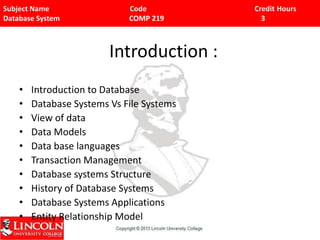 Subject Name Code Credit Hours
Database System COMP 219 3
Introduction :
• Introduction to Database
• Database Systems Vs File Systems
• View of data
• Data Models
• Data base languages
• Transaction Management
• Database systems Structure
• History of Database Systems
• Database Systems Applications
• Entity Relationship Model
 