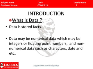 Subject Name Code Credit Hours
Database System COMP 219 3
INTRODUCTION
• Data is stored facts.
• Data may be numerical data which may be
integers or floating point numbers, and non-
numerical data such as characters, date and
etc.,
What is Data ?
 