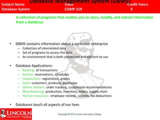 Subject Name Code Credit Hours
Database System COMP 219 3
Database Management System (DBMS)
• DBMS contains information about a particular enterprise
– Collection of interrelated data
– Set of programs to access the data
– An environment that is both convenient and efficient to use
• Database Applications:
– Banking: all transactions
– Airlines: reservations, schedules
– Universities: registration, grades
– Sales: customers, products, purchases
– Online retailers: order tracking, customized recommendations
– Manufacturing: production, inventory, orders, supply chain
– Human resources: employee records, salaries, tax deductions
• Databases touch all aspects of our lives
A collection of programs that enables you to store, modify, and extract information
from a database.
 
