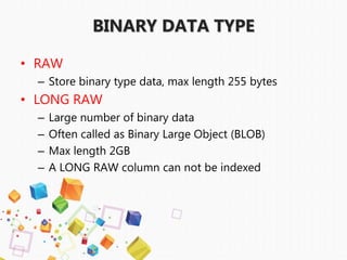 • RAW
– Store binary type data, max length 255 bytes
• LONG RAW
– Large number of binary data
– Often called as Binary Large Object (BLOB)
– Max length 2GB
– A LONG RAW column can not be indexed
BINARY DATA TYPE
 