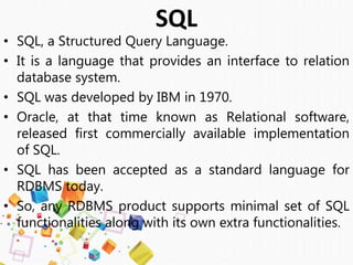 • SQL, a Structured Query Language.
• It is a language that provides an interface to relation
database system.
• SQL was developed by IBM in 1970.
• Oracle, at that time known as Relational software,
released first commercially available implementation
of SQL.
• SQL has been accepted as a standard language for
RDBMS today.
• So, any RDBMS product supports minimal set of SQL
functionalities along with its own extra functionalities.
SQL
 