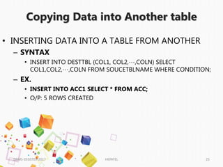 Copying Data into Another table
DBMS-3330703-2017 HKPATEL 25
• INSERTING DATA INTO A TABLE FROM ANOTHER
– SYNTAX
• INSERT INTO DESTTBL (COL1, COL2,…,COLN) SELECT
COL1,COL2,…,COLN FROM SOUCETBLNAME WHERE CONDITION;
– EX.
• INSERT INTO ACC1 SELECT * FROM ACC;
• O/P: 5 ROWS CREATED
 