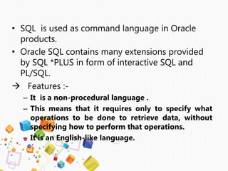 • SQL is used as command language in Oracle
products.
• Oracle SQL contains many extensions provided
by SQL *PLUS in form of interactive SQL and
PL/SQL.
 Features :-
– It is a non-procedural language .
– This means that it requires only to specify what
operations to be done to retrieve data, without
specifying how to perform that operations.
– It is an English-like language.
 