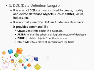 • 1. DDL (Data Definition Lang.) :-
– It is a set of SQL commands used to create, modify
and delete database objects such as tables, views,
indices, etc.
– It is normally used by DBA and database designers.
– It provides command like-
• CREATE: to create object in a database.
• ALTER: to alter the schema, or logical structure of database.
• DROP: to delete objects from the database.
• TRUNCATE: to remove all records from the table .
 