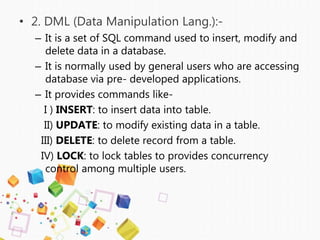 • 2. DML (Data Manipulation Lang.):-
– It is a set of SQL command used to insert, modify and
delete data in a database.
– It is normally used by general users who are accessing
database via pre- developed applications.
– It provides commands like-
I ) INSERT: to insert data into table.
II) UPDATE: to modify existing data in a table.
III) DELETE: to delete record from a table.
IV) LOCK: to lock tables to provides concurrency
control among multiple users.
 