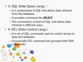 • 3. DQL (Data Query Lang.) :-
– It is components of SQL that allows data retrieval
from the database.
– It provides command like SELECT.
– This command is a heart of SQL, and allows data
retrieval in different ways.
• 4. DCL (Data Control Lang.):-
– It is set of SQL commands used to control access to
data and database.
– Occasionally DCL command are grouped with DML
commands.
 