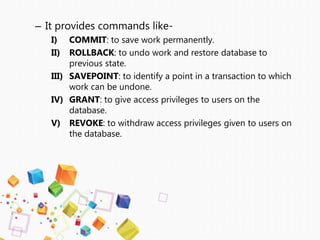– It provides commands like-
I) COMMIT: to save work permanently.
II) ROLLBACK: to undo work and restore database to
previous state.
III) SAVEPOINT: to identify a point in a transaction to which
work can be undone.
IV) GRANT: to give access privileges to users on the
database.
V) REVOKE: to withdraw access privileges given to users on
the database.
 