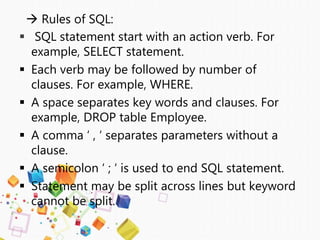  Rules of SQL:
 SQL statement start with an action verb. For
example, SELECT statement.
 Each verb may be followed by number of
clauses. For example, WHERE.
 A space separates key words and clauses. For
example, DROP table Employee.
 A comma ‘ , ‘ separates parameters without a
clause.
 A semicolon ‘ ; ‘ is used to end SQL statement.
 Statement may be split across lines but keyword
cannot be split.
 