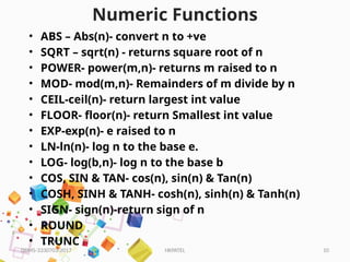 HKPATEL 10
Numeric Functions
• ABS – Abs(n)- convert n to +ve
• SQRT – sqrt(n) - returns square root of n
• POWER- power(m,n)- returns m raised to n
• MOD- mod(m,n)- Remainders of m divide by n
• CEIL-ceil(n)- return largest int value
• FLOOR- floor(n)- return Smallest int value
• EXP-exp(n)- e raised to n
• LN-ln(n)- log n to the base e.
• LOG- log(b,n)- log n to the base b
• COS, SIN & TAN- cos(n), sin(n) & Tan(n)
• COSH, SINH & TANH- cosh(n), sinh(n) & Tanh(n)
• SIGN- sign(n)-return sign of n
• ROUND
• TRUNC
DBMS-3330703-2017
 