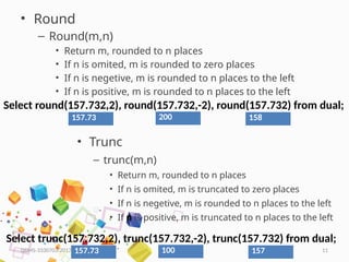 HKPATEL 11
• Round
– Round(m,n)
• Return m, rounded to n places
• If n is omited, m is rounded to zero places
• If n is negetive, m is rounded to n places to the left
• If n is positive, m is rounded to n places to the left
DBMS-3330703-2017
Select round(157.732,2), round(157.732,-2), round(157.732) from dual;
157.73 200 158
• Trunc
– trunc(m,n)
• Return m, rounded to n places
• If n is omited, m is truncated to zero places
• If n is negetive, m is rounded to n places to the left
• If n is positive, m is truncated to n places to the left
Select trunc(157.732,2), trunc(157.732,-2), trunc(157.732) from dual;
157.73 100 157
 