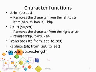 HKPATEL 13
Character functions
• Ltrim (str,set)
– Removes the character from the left to str
– ltrim(‘abhkp’, ‘baaks’) - hkp
• Rtrim (str,set)
– Removes the character from the right to str
– rtrim(‘abhkp’, ‘pkhs’) - ab
• Translate (str, from_set, to_set)
• Replace (str, from_set, to_set)
• Substr (str,pos,length)
DBMS-3330703-2017
 