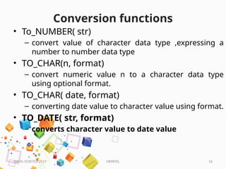 HKPATEL 16
Conversion functions
• To_NUMBER( str)
– convert value of character data type ,expressing a
number to number data type
• TO_CHAR(n, format)
– convert numeric value n to a character data type
using optional format.
• TO_CHAR( date, format)
– converting date value to character value using format.
• TO_DATE( str, format)
– converts character value to date value
DBMS-3330703-2017
 