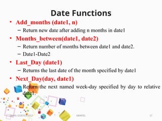 HKPATEL 17
Date Functions
• Add_months (date1, n)
– Return new date after adding n months in date1
• Months_between(date1, date2)
– Return number of months between date1 and date2.
– Date1-Date2
• Last_Day (date1)
– Returns the last date of the month specified by date1
• Next_Day(day, date1)
– Return the next named week-day specified by day to relative
date1.
DBMS-3330703-2017
 
