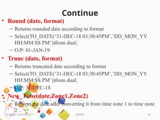 HKPATEL 18
Continue
• Round (date, format)
– Returns rounded date according to format
– Select(TO_DATE(‘31-DEC-18 03:30:45PM’,’DD_MON_YY
HH:MM:SS PM’))from dual;
– O/P: 01-JAN-19
• Trunc (date, format)
– Returns truncated date according to format
– Select(TO_DATE(‘31-DEC-18 03:30:45PM’,’DD_MON_YY
HH:MM:SS PM’))from dual;
– O/P: 31-DEC-18
• New_Time(date,Zone1,Zone2)
– Returns the date after converting it from time zone 1 to time zone
2
DBMS-3330703-2017
 
